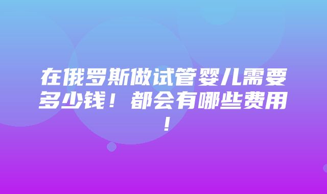 在俄罗斯做试管婴儿需要多少钱！都会有哪些费用！