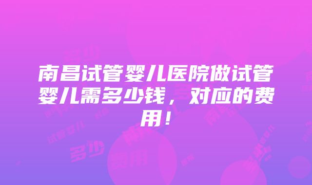 南昌试管婴儿医院做试管婴儿需多少钱，对应的费用！