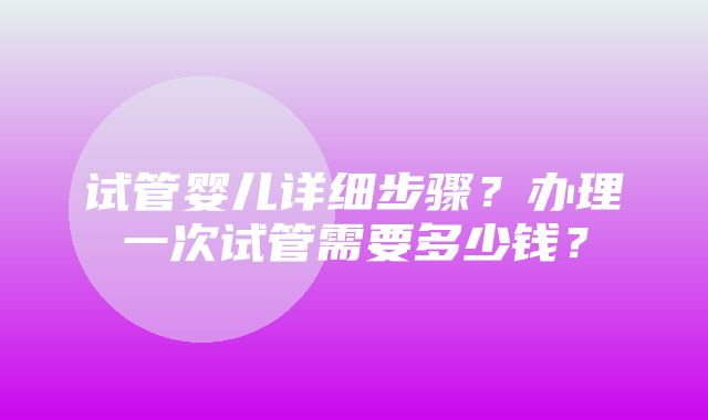 试管婴儿详细步骤？办理一次试管需要多少钱？