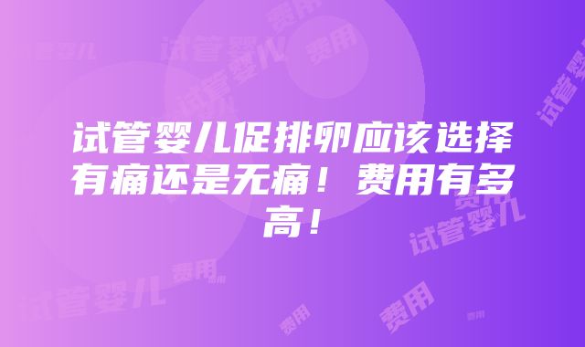 试管婴儿促排卵应该选择有痛还是无痛！费用有多高！