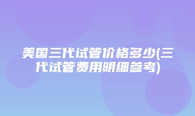 美国三代试管价格多少(三代试管费用明细参考)