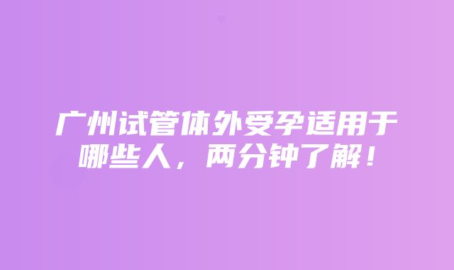 广州试管体外受孕适用于哪些人，两分钟了解！