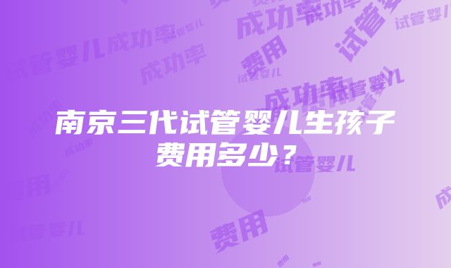 南京三代试管婴儿生孩子费用多少？