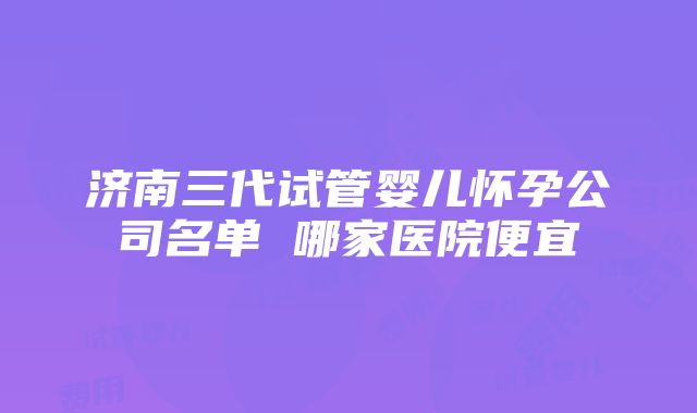 济南三代试管婴儿怀孕公司名单 哪家医院便宜