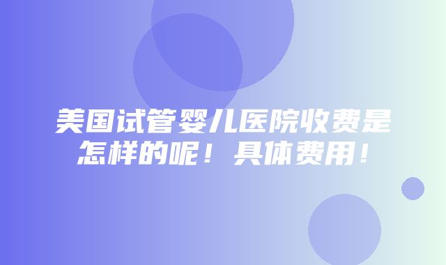 美国试管婴儿医院收费是怎样的呢！具体费用！