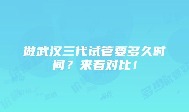 做武汉三代试管要多久时间？来看对比！