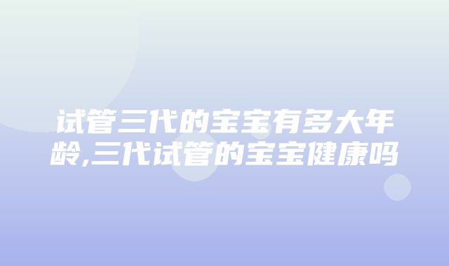 试管三代的宝宝有多大年龄,三代试管的宝宝健康吗