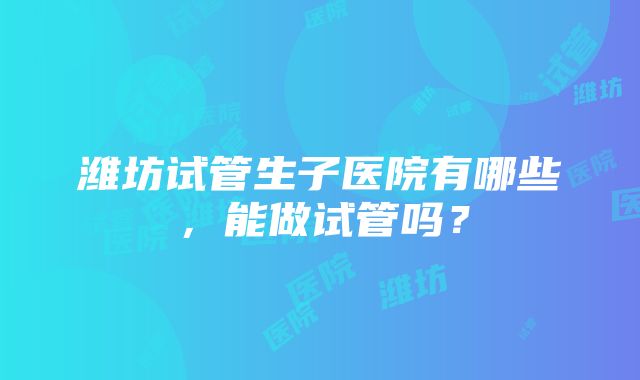 潍坊试管生子医院有哪些，能做试管吗？