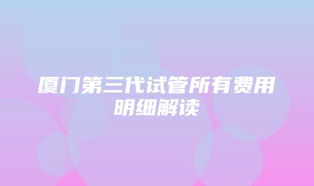 厦门第三代试管所有费用明细解读