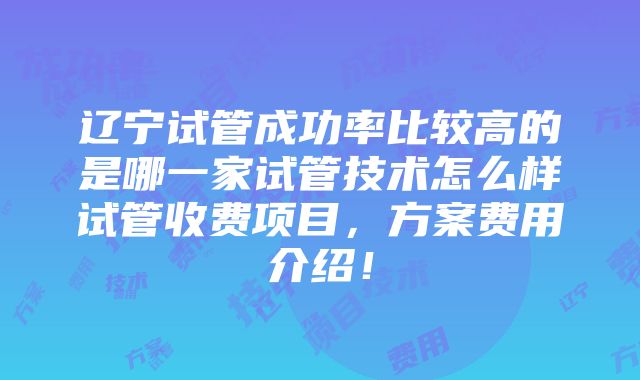 辽宁试管成功率比较高的是哪一家试管技术怎么样试管收费项目，方案费用介绍！