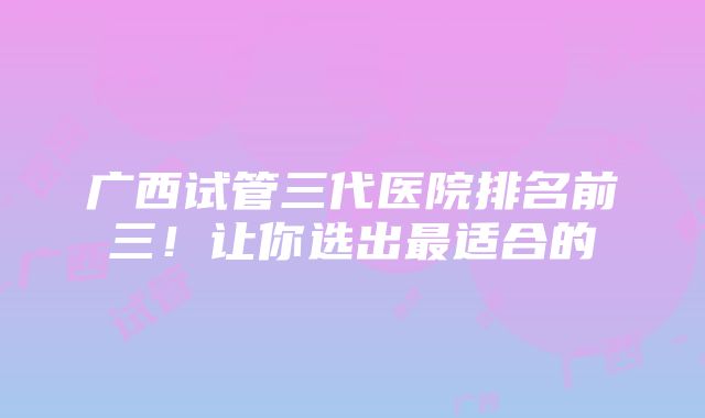 广西试管三代医院排名前三！让你选出最适合的