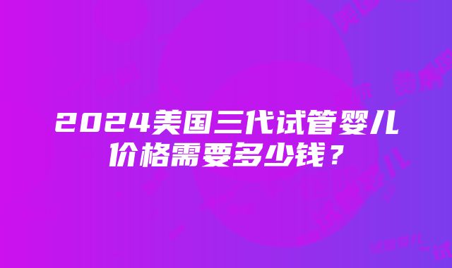 2024美国三代试管婴儿价格需要多少钱？