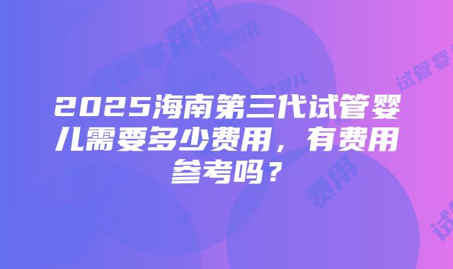 2025海南第三代试管婴儿需要多少费用，有费用参考吗？