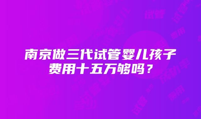 南京做三代试管婴儿孩子费用十五万够吗？