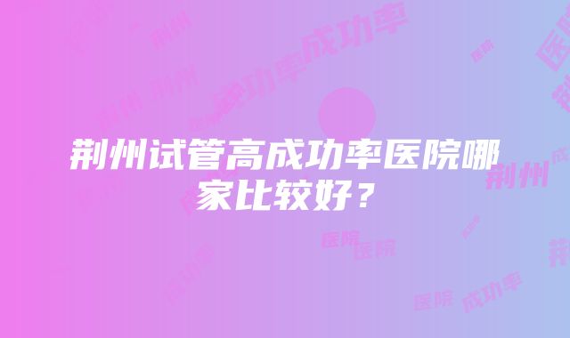 荆州试管高成功率医院哪家比较好？