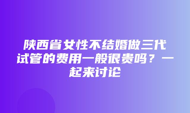 陕西省女性不结婚做三代试管的费用一般很贵吗？一起来讨论