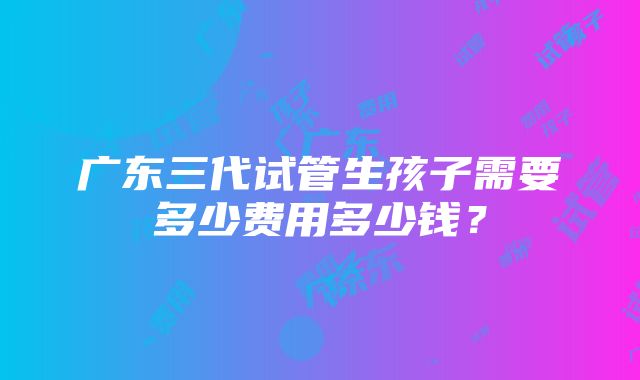 广东三代试管生孩子需要多少费用多少钱？