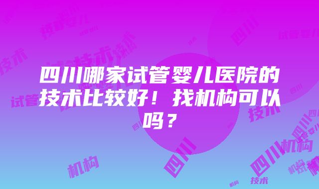 四川哪家试管婴儿医院的技术比较好！找机构可以吗？