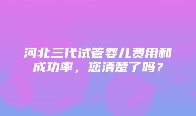 河北三代试管婴儿费用和成功率，您清楚了吗？