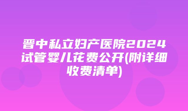 晋中私立妇产医院2024试管婴儿花费公开(附详细收费清单)