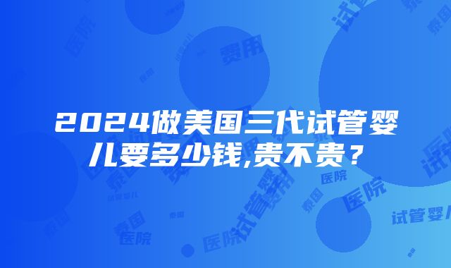 2024做美国三代试管婴儿要多少钱,贵不贵？