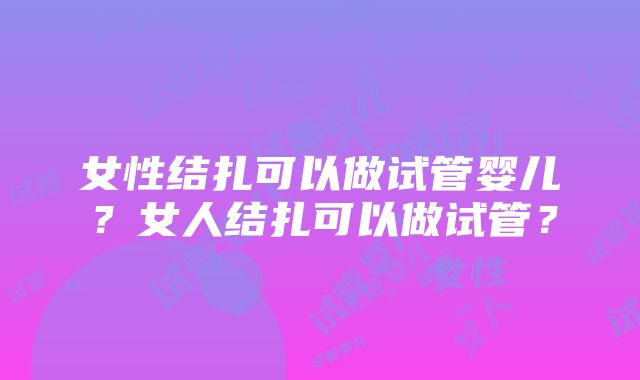 女性结扎可以做试管婴儿？女人结扎可以做试管？