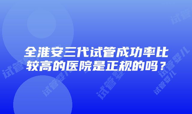 全淮安三代试管成功率比较高的医院是正规的吗？