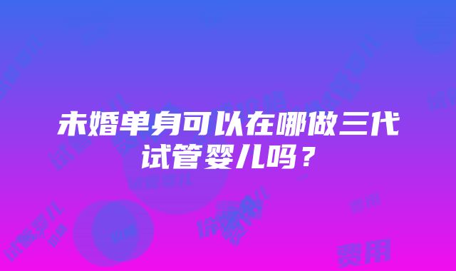 未婚单身可以在哪做三代试管婴儿吗？