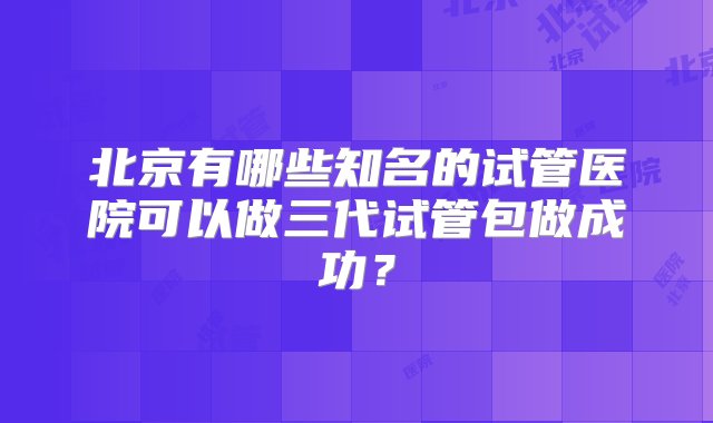 北京有哪些知名的试管医院可以做三代试管包做成功？