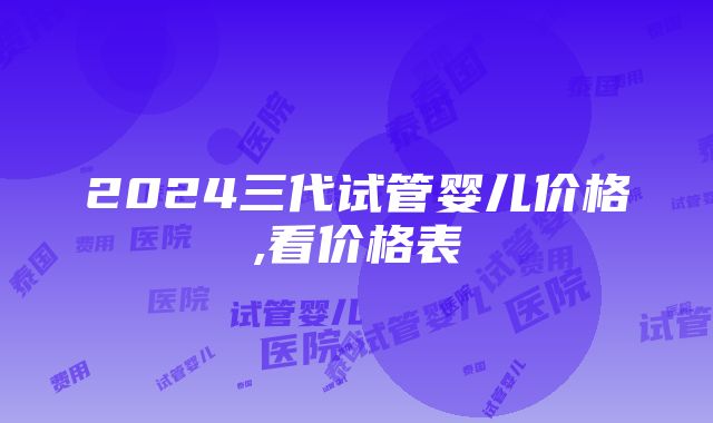 2024三代试管婴儿价格,看价格表