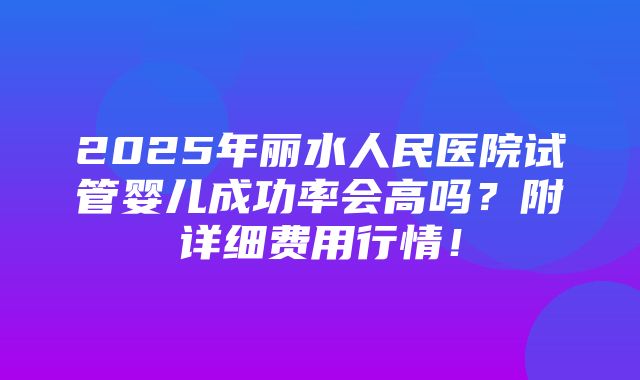 2025年丽水人民医院试管婴儿成功率会高吗？附详细费用行情！