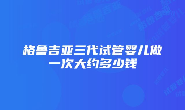 格鲁吉亚三代试管婴儿做一次大约多少钱