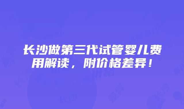 长沙做第三代试管婴儿费用解读，附价格差异！