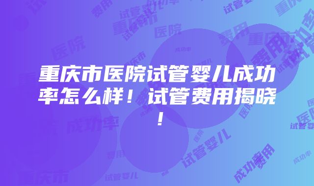 重庆市医院试管婴儿成功率怎么样！试管费用揭晓！