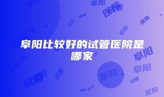 阜阳比较好的试管医院是哪家