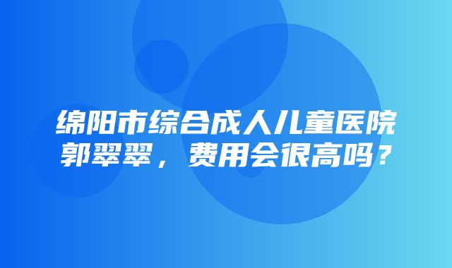 绵阳市综合成人儿童医院郭翠翠，费用会很高吗？