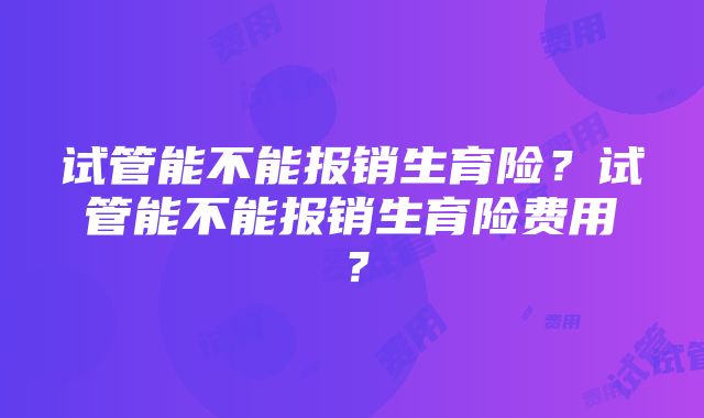 试管能不能报销生育险？试管能不能报销生育险费用？