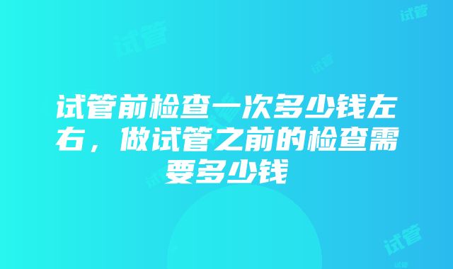 试管前检查一次多少钱左右，做试管之前的检查需要多少钱