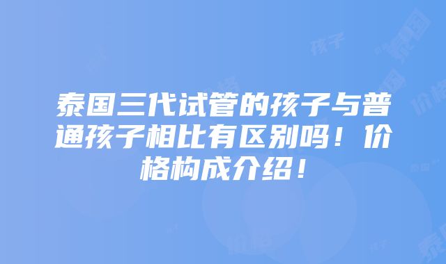 泰国三代试管的孩子与普通孩子相比有区别吗！价格构成介绍！