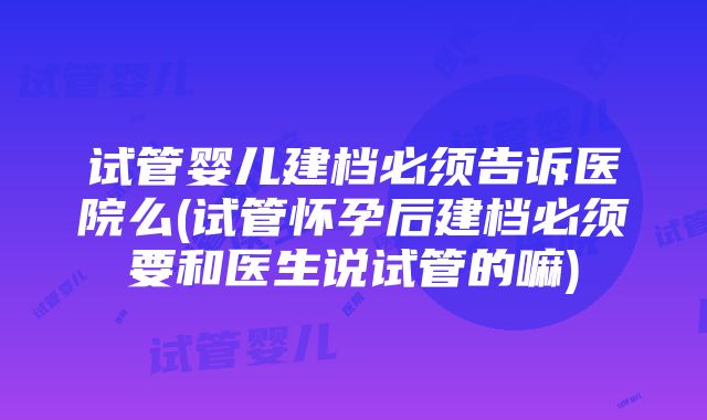 试管婴儿建档必须告诉医院么(试管怀孕后建档必须要和医生说试管的嘛)