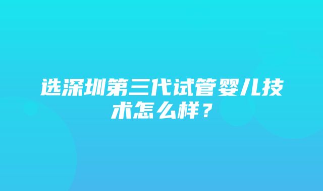 选深圳第三代试管婴儿技术怎么样？