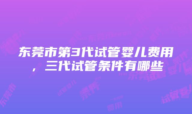 东莞市第3代试管婴儿费用，三代试管条件有哪些