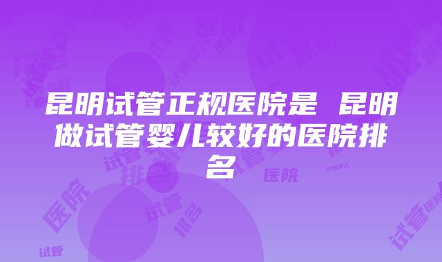 昆明试管正规医院是 昆明做试管婴儿较好的医院排名