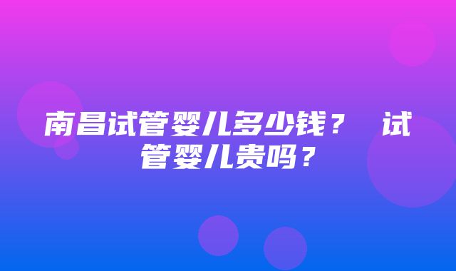 南昌试管婴儿多少钱？ 试管婴儿贵吗？