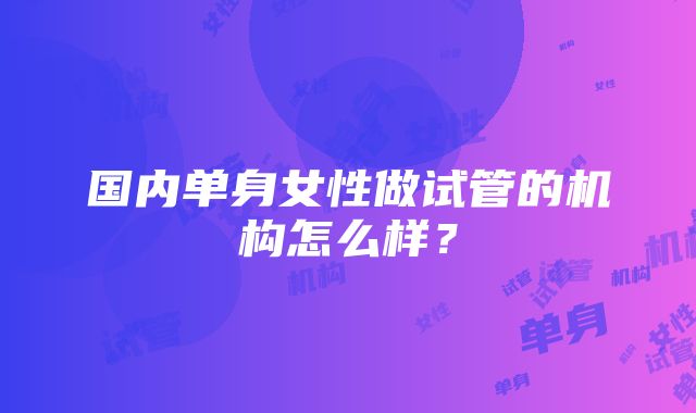 国内单身女性做试管的机构怎么样？