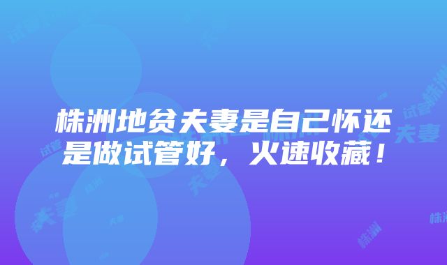 株洲地贫夫妻是自己怀还是做试管好，火速收藏！