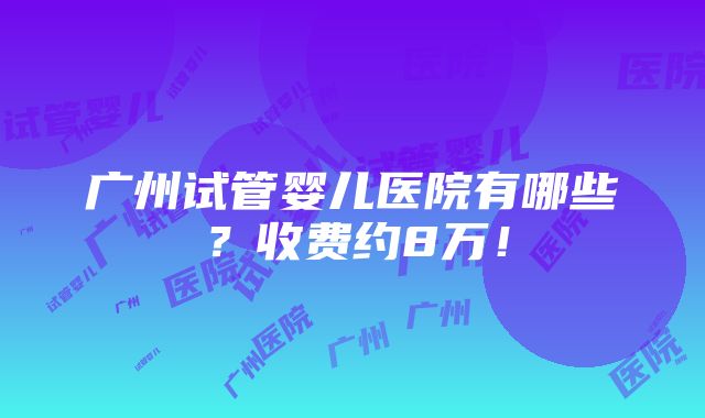 广州试管婴儿医院有哪些？收费约8万！