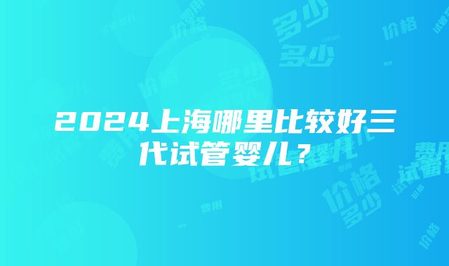 2024上海哪里比较好三代试管婴儿？