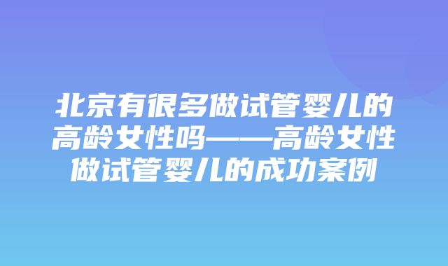 北京有很多做试管婴儿的高龄女性吗——高龄女性做试管婴儿的成功案例