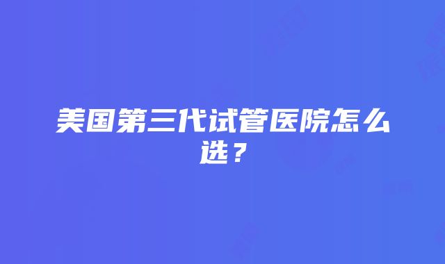 美国第三代试管医院怎么选？